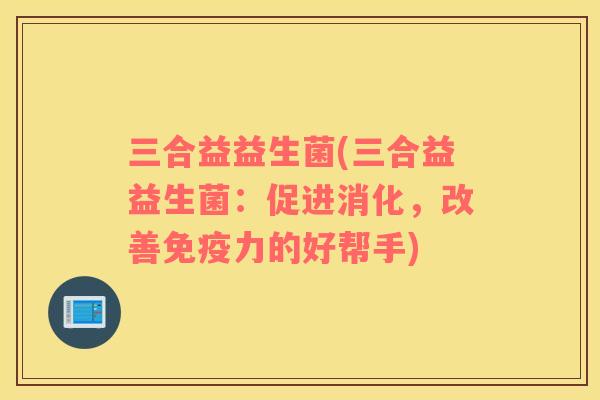 三合益益生菌(三合益益生菌：促进消化，改善免疫力的好帮手)