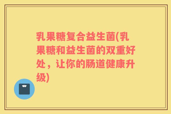 乳果糖复合益生菌(乳果糖和益生菌的双重好处，让你的肠道健康升级)