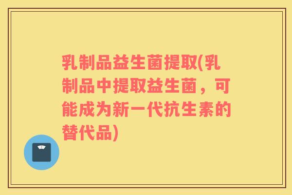 乳制品益生菌提取(乳制品中提取益生菌，可能成为新一代抗生素的替代品)