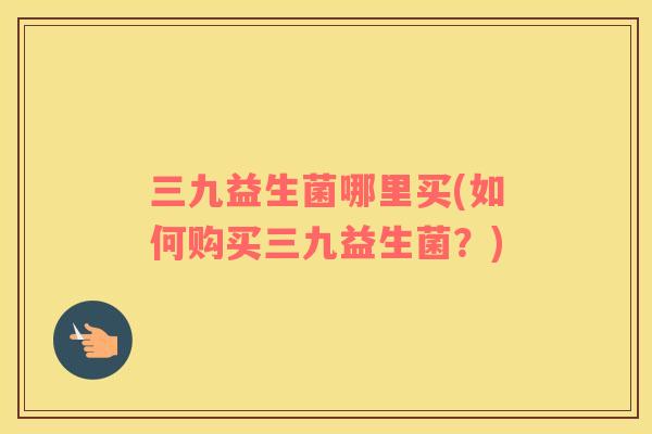 三九益生菌哪里买(如何购买三九益生菌？)
