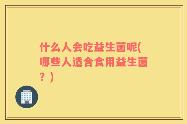 什么人会吃益生菌呢(哪些人适合食用益生菌？)