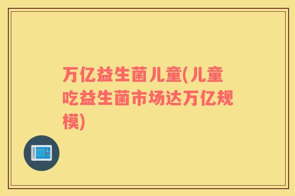 万亿益生菌儿童(儿童吃益生菌市场达万亿规模)