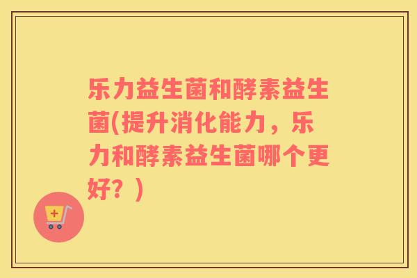 乐力益生菌和酵素益生菌(提升消化能力，乐力和酵素益生菌哪个更好？)