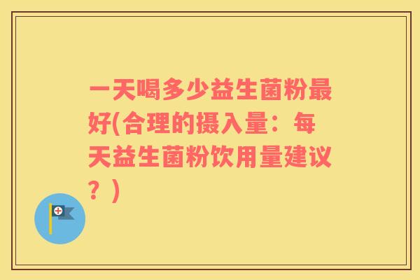 一天喝多少益生菌粉最好(合理的摄入量：每天益生菌粉饮用量建议？)