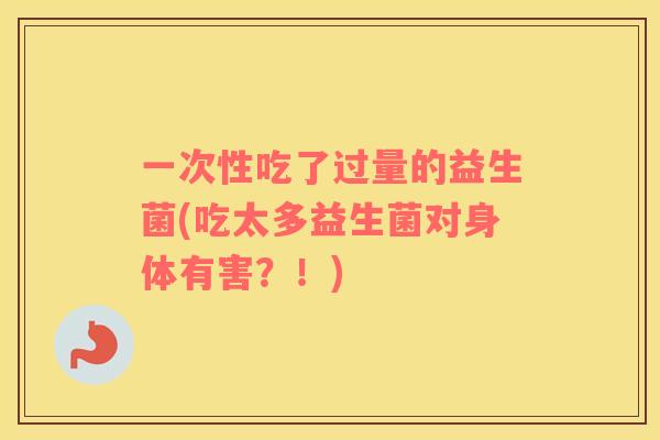 一次性吃了过量的益生菌(吃太多益生菌对身体有害？！)