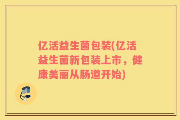 亿活益生菌包装(亿活益生菌新包装上市，健康美丽从肠道开始)