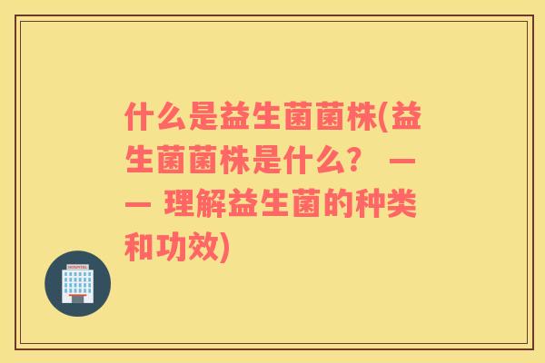 什么是益生菌菌株(益生菌菌株是什么？ —— 理解益生菌的种类和功效)