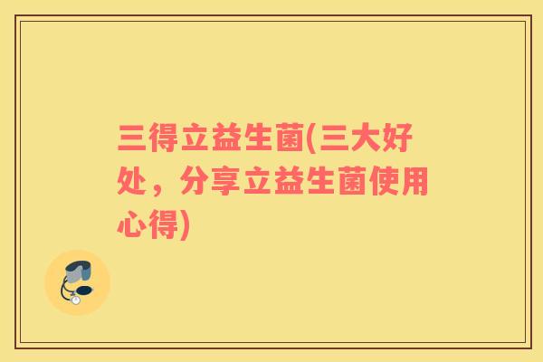 三得立益生菌(三大好处，分享立益生菌使用心得)
