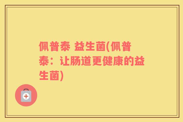 佩普泰 益生菌(佩普泰:让肠道更健康的益生菌) 佩普泰 益生菌(佩普泰:让肠道更健康的益生菌)