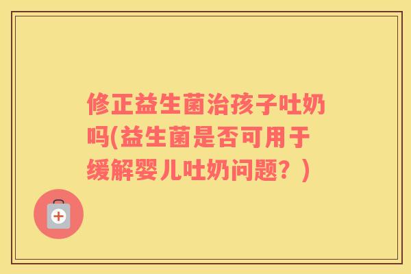 修正益生菌治孩子吐奶吗(益生菌是否可用于缓解婴儿吐奶问题？)