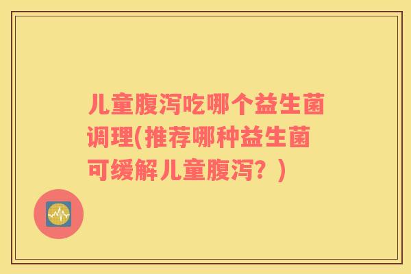 儿童腹泻吃哪个益生菌调理(推荐哪种益生菌可缓解儿童腹泻？)