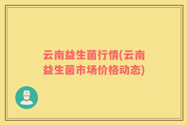 云南益生菌行情(云南益生菌市场价格动态)