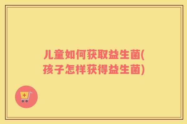 儿童如何获取益生菌(孩子怎样获得益生菌)