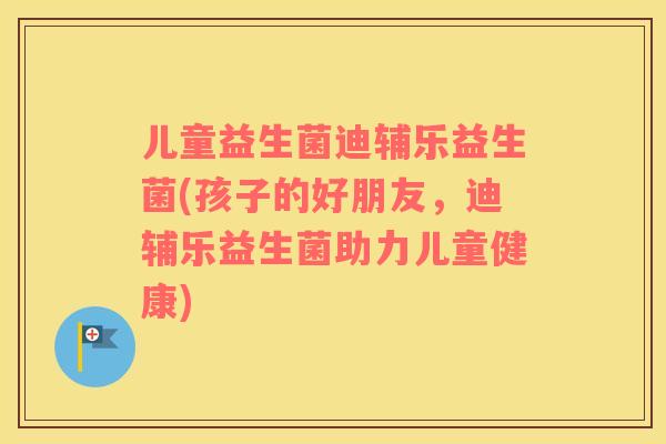 儿童益生菌迪辅乐益生菌(孩子的好朋友，迪辅乐益生菌助力儿童健康)