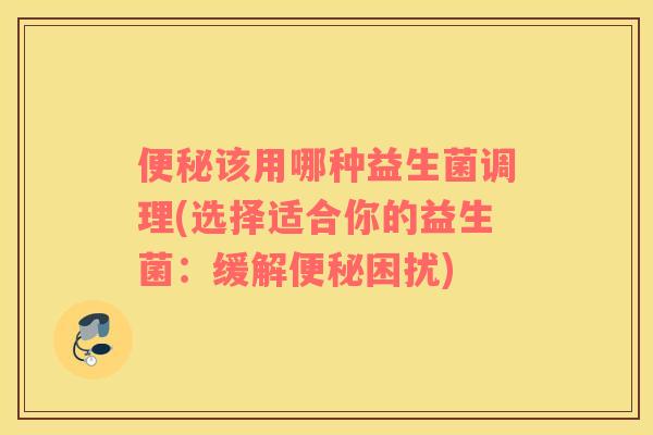 便秘该用哪种益生菌调理(选择适合你的益生菌：缓解便秘困扰)