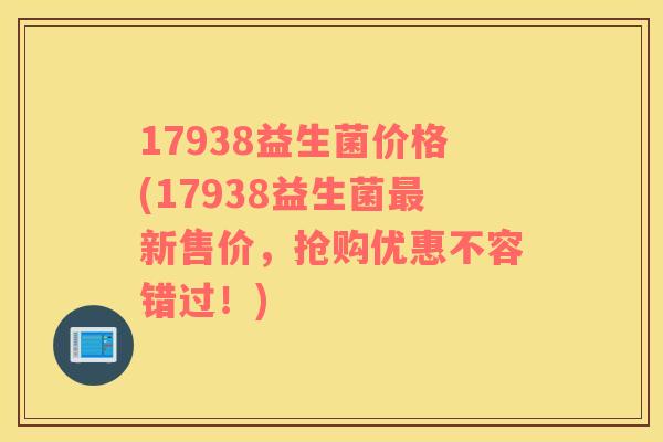 17938益生菌价格(17938益生菌最新售价，抢购优惠不容错过！)