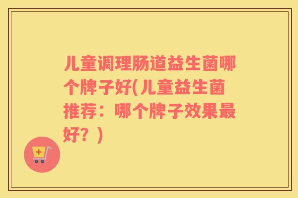 儿童调理肠道益生菌哪个牌子好(儿童益生菌推荐：哪个牌子效果最好？)