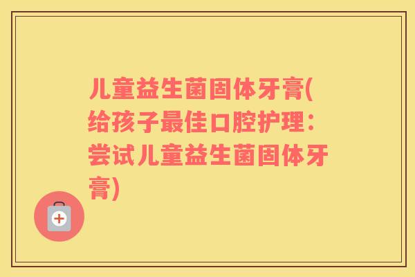 儿童益生菌固体牙膏(给孩子最佳口腔护理：尝试儿童益生菌固体牙膏)