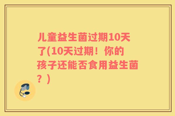 儿童益生菌过期10天了(10天过期！你的孩子还能否食用益生菌？)