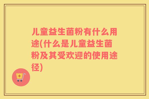 儿童益生菌粉有什么用途(什么是儿童益生菌粉及其受欢迎的使用途径)