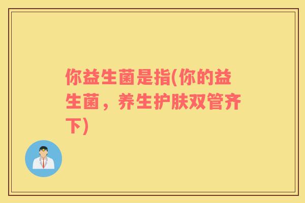 你益生菌是指(你的益生菌，养生护肤双管齐下)