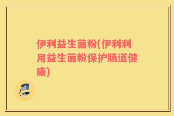 伊利益生菌粉(伊利利用益生菌粉保护肠道健康)