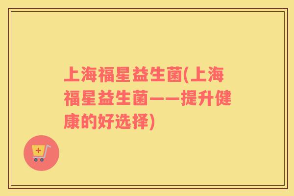 上海福星益生菌(上海福星益生菌——提升健康的好选择)
