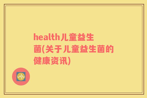 health儿童益生菌(关于儿童益生菌的健康资讯) health儿童益生菌(关于儿童益生菌的健康资讯)