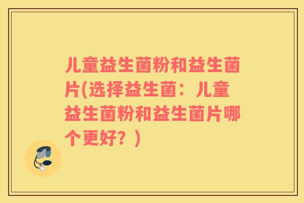 儿童益生菌粉和益生菌片(选择益生菌：儿童益生菌粉和益生菌片哪个更好？)