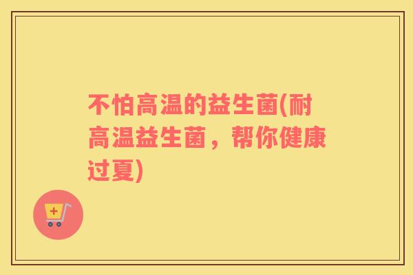 不怕高温的益生菌(耐高温益生菌，帮你健康过夏)