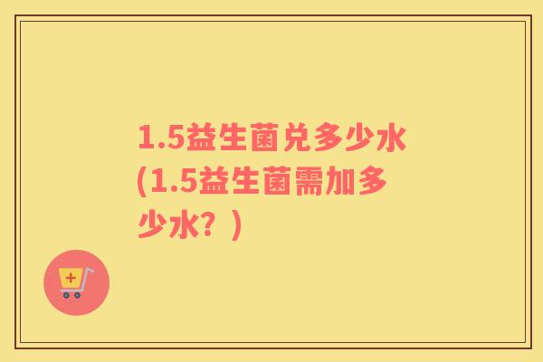 1.5益生菌兑多少水(1.5益生菌需加多少水？)