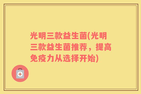 光明三款益生菌(光明三款益生菌推荐，提高免疫力从选择开始)