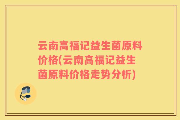 云南高福记益生菌原料价格(云南高福记益生菌原料价格走势分析)
