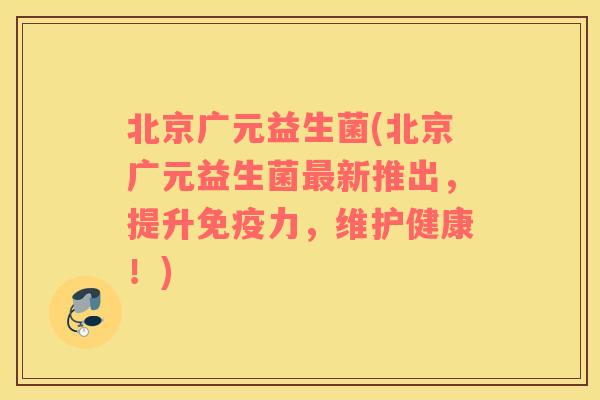 北京广元益生菌(北京广元益生菌最新推出，提升免疫力，维护健康！)