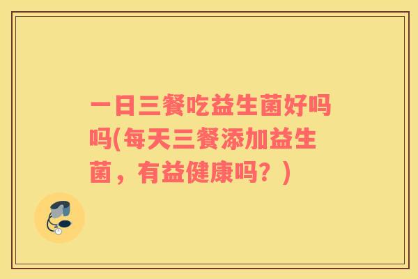 一日三餐吃益生菌好吗吗(每天三餐添加益生菌，有益健康吗？)