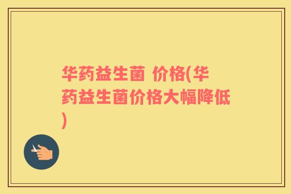 华药益生菌 价格(华药益生菌价格大幅降低) 华药益生菌 价格(华药益生菌价格大幅降低)