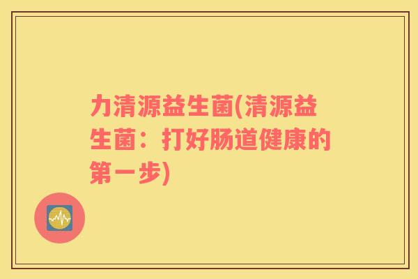 力清源益生菌(清源益生菌：打好肠道健康的第一步)