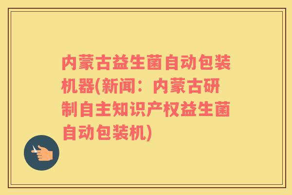 内蒙古益生菌自动包装机器(新闻：内蒙古研制自主知识产权益生菌自动包装机)