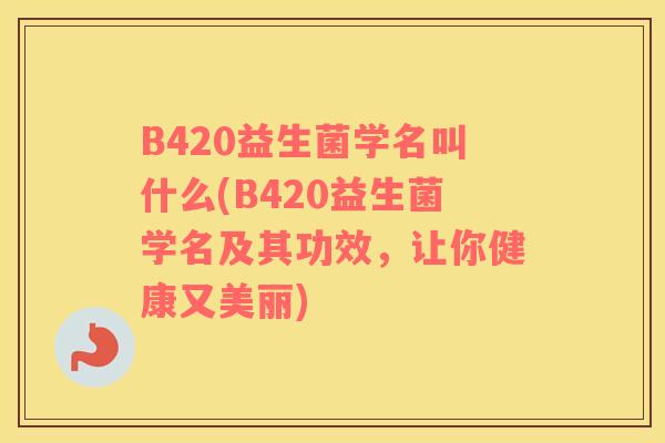 B420益生菌学名叫什么(B420益生菌学名及其功效,让你健康又美丽) B420益生菌学名叫什么(B420益生菌学名及其功效,让你健康又美丽)