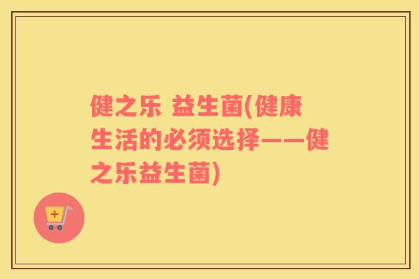 健之乐 益生菌(健康生活的必须选择——健之乐益生菌) 健之乐 益生菌(健康生活的必须选择——健之乐益生菌)