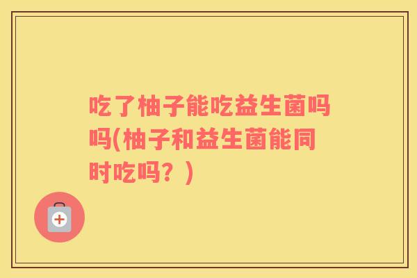 吃了柚子能吃益生菌吗吗(柚子和益生菌能同时吃吗？)