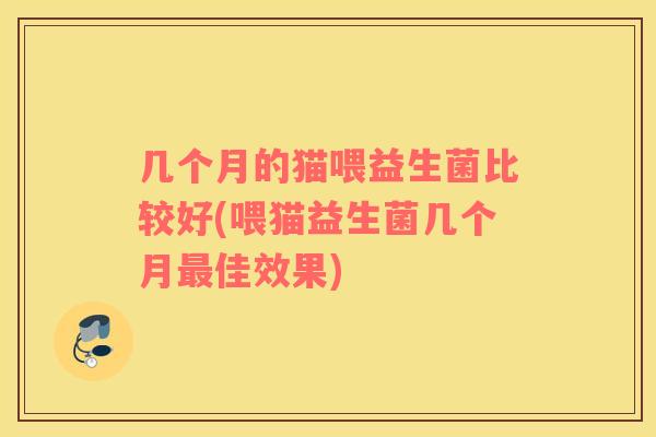 几个月的猫喂益生菌比较好(喂猫益生菌几个月佳效果)