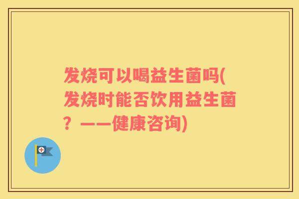 发烧可以喝益生菌吗(发烧时能否饮用益生菌？——健康咨询)