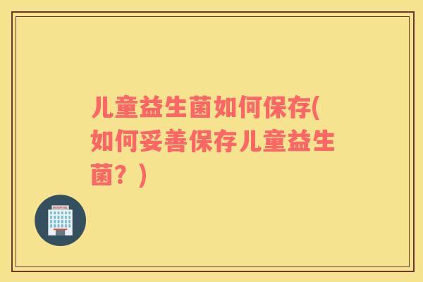 儿童益生菌如何保存(如何妥善保存儿童益生菌？)