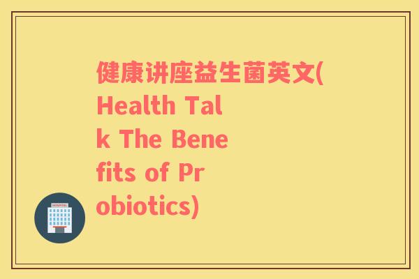 健康讲座益生菌英文(Health Talk The Benefits of Probiotics) 健康讲座益生菌英文(Health Talk The Benefits of Probiotics)