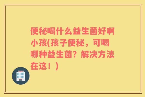 喝什么益生菌好啊小孩(孩子，可喝哪种益生菌？解决方法在这！)