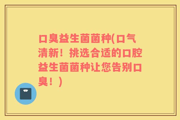 益生菌菌种(口气清新!挑选合适的口腔益生菌菌种让您告别!) 益生菌菌种(口气清新!挑选合适的口腔益生菌菌种让您告别!)