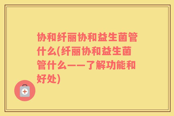 协和纤丽协和益生菌管什么(纤丽协和益生菌管什么——了解功能和好处)