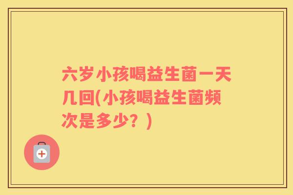 六岁小孩喝益生菌一天几回(小孩喝益生菌频次是多少？)