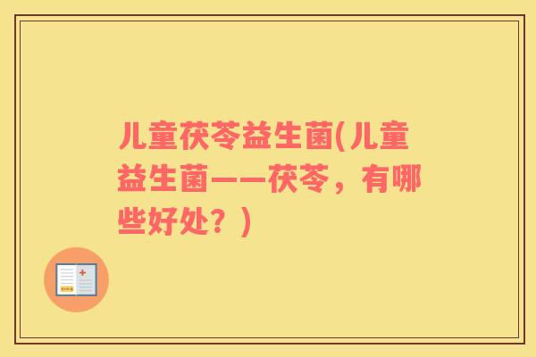 儿童茯苓益生菌(儿童益生菌——茯苓,有哪些好处?) 儿童茯苓益生菌(儿童益生菌——茯苓,有哪些好处?)